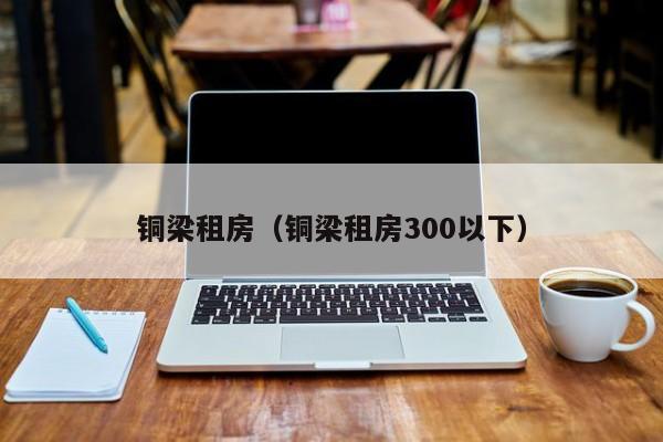 铜梁租房（铜梁租房300以下）