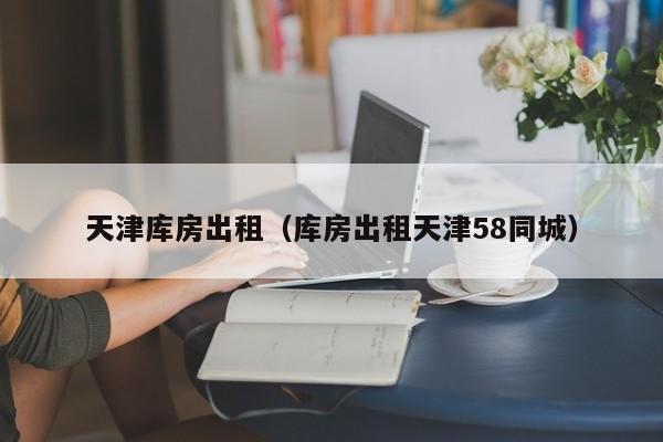 天津库房出租（库房出租天津58同城）