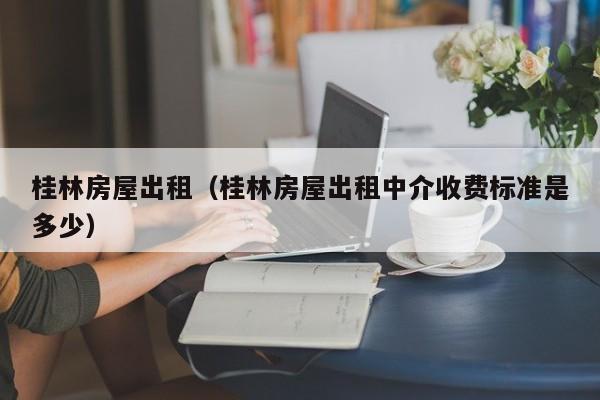 桂林房屋出租（桂林房屋出租中介收费标准是多少）