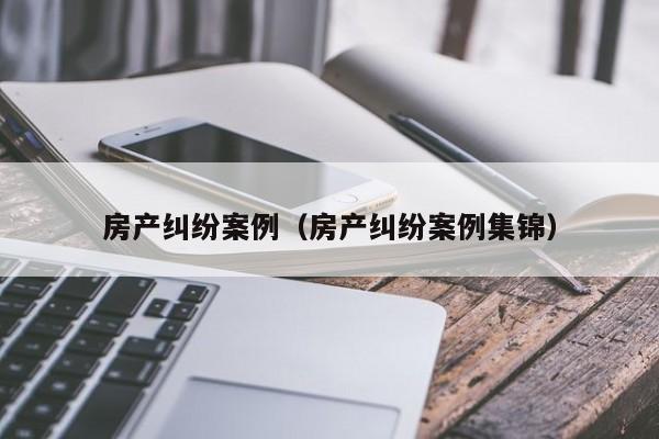 房产纠纷案例（房产纠纷案例集锦）
