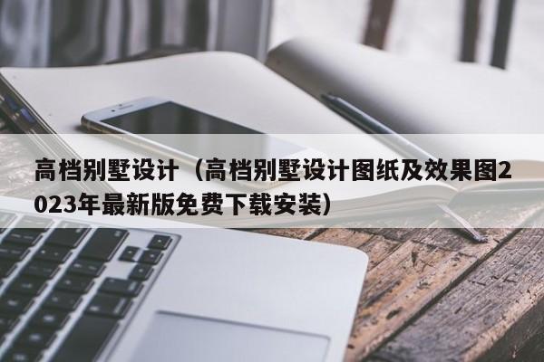 高档别墅设计（高档别墅设计图纸及效果图2023年最新版免费下载安装）